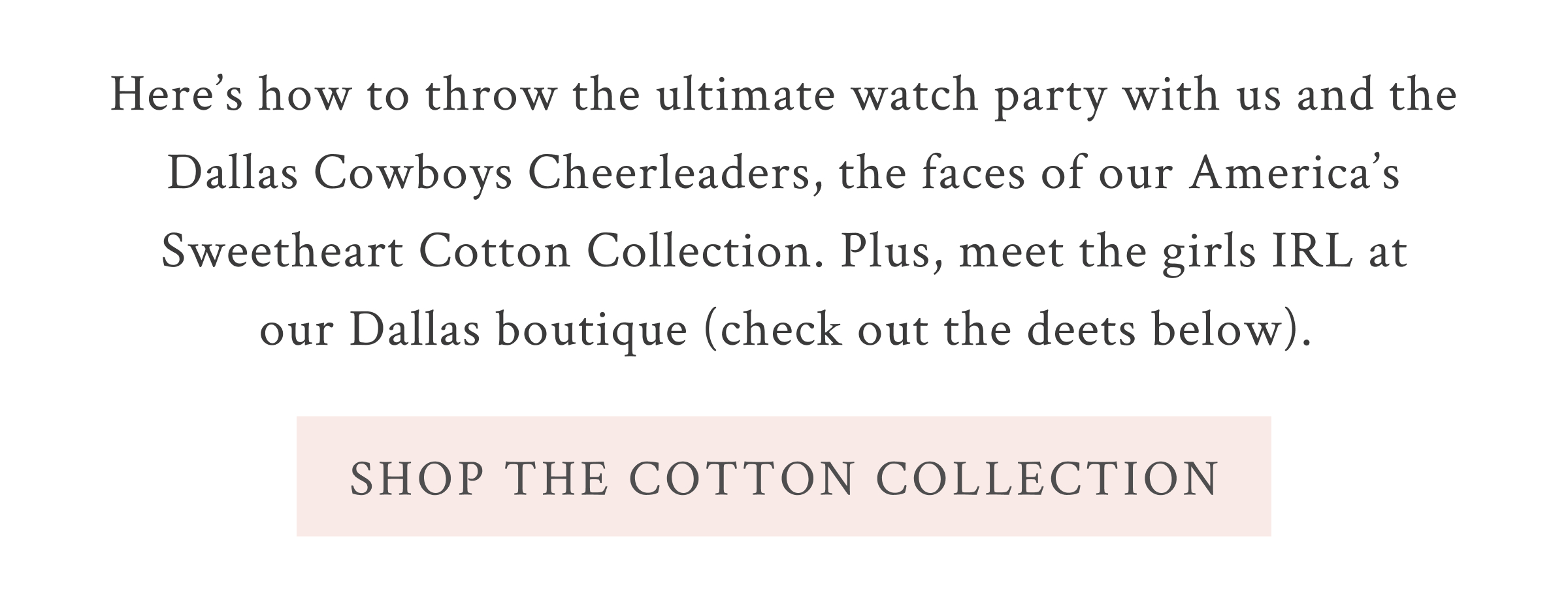 Here’s how to throw the ultimate watch party with us and the Dallas Cowboys Cheerleaders, the faces of our America’s Sweetheart Cotton Collection. Plus, meet the team IRL at our Dallas boutique (check out the deets below). 