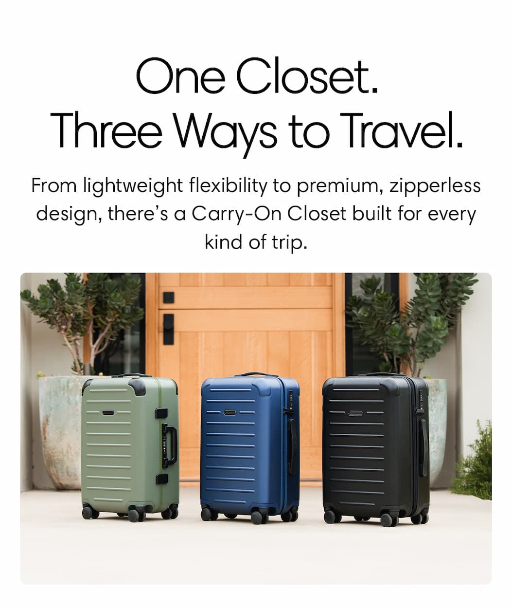  ONE CLOSET. THREE WAYS TO TRAVEL. From lightweight flexibility to premium, zipperless design, there’s a Carry-On Closet built for every kind of trip.