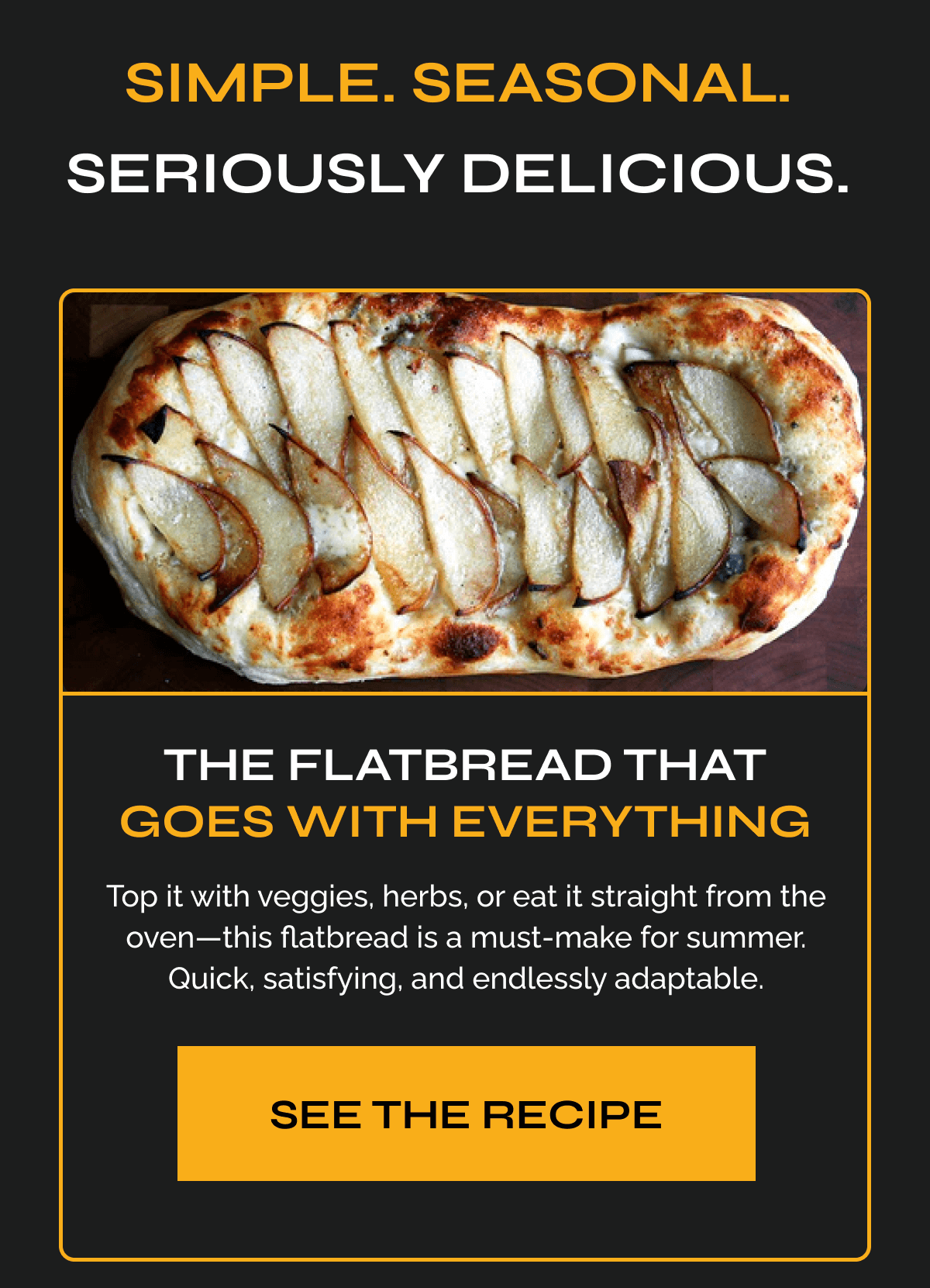 Simple. Seasonal. Seriously Delicious. The Flatbread That Goes With Everything Top it with veggies, herbs, or eat it straight from the oven—this flatbread is a must-make for summer. Quick, satisfying, and endlessly adaptable. See the Recipe 
