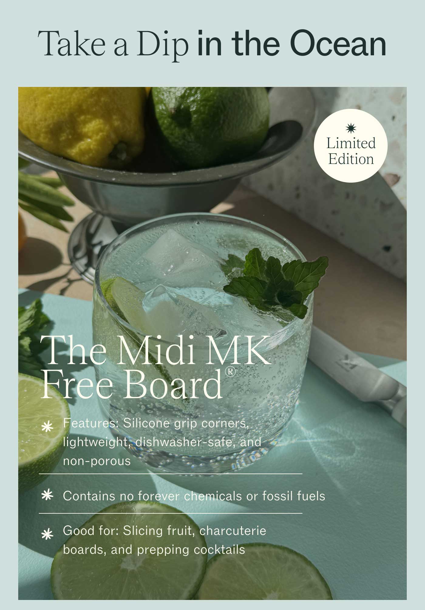 Take a Dip in the Ocean  The Midi MK Free Board®  LIMITED EDITION Features: Silicone grip corners, lightweight, dishwasher-safe, and non-porous  Contains no forever chemicals and fossil fuels  Good for: Slicing fruit, charcuterie boards, and prepping cocktails