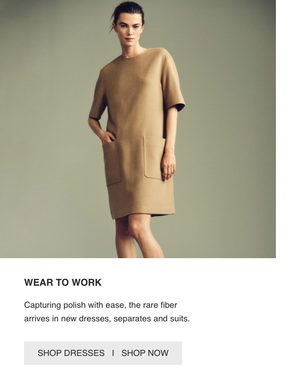 WEAR TO WORK - Capturing polish with ease, the rare fiber arrives in new dresses, separates and suits. - [SHOP DRESSES] - [SHOP NOW]
