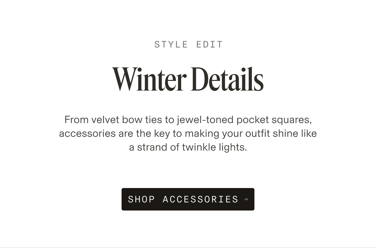 STYLE EDIT Winter Details From velvet bow ties to jewel-toned pocket squares, accessories are the key to making your outfit shine like a strand of twinkle lights. SHOP ACCESSORIES →