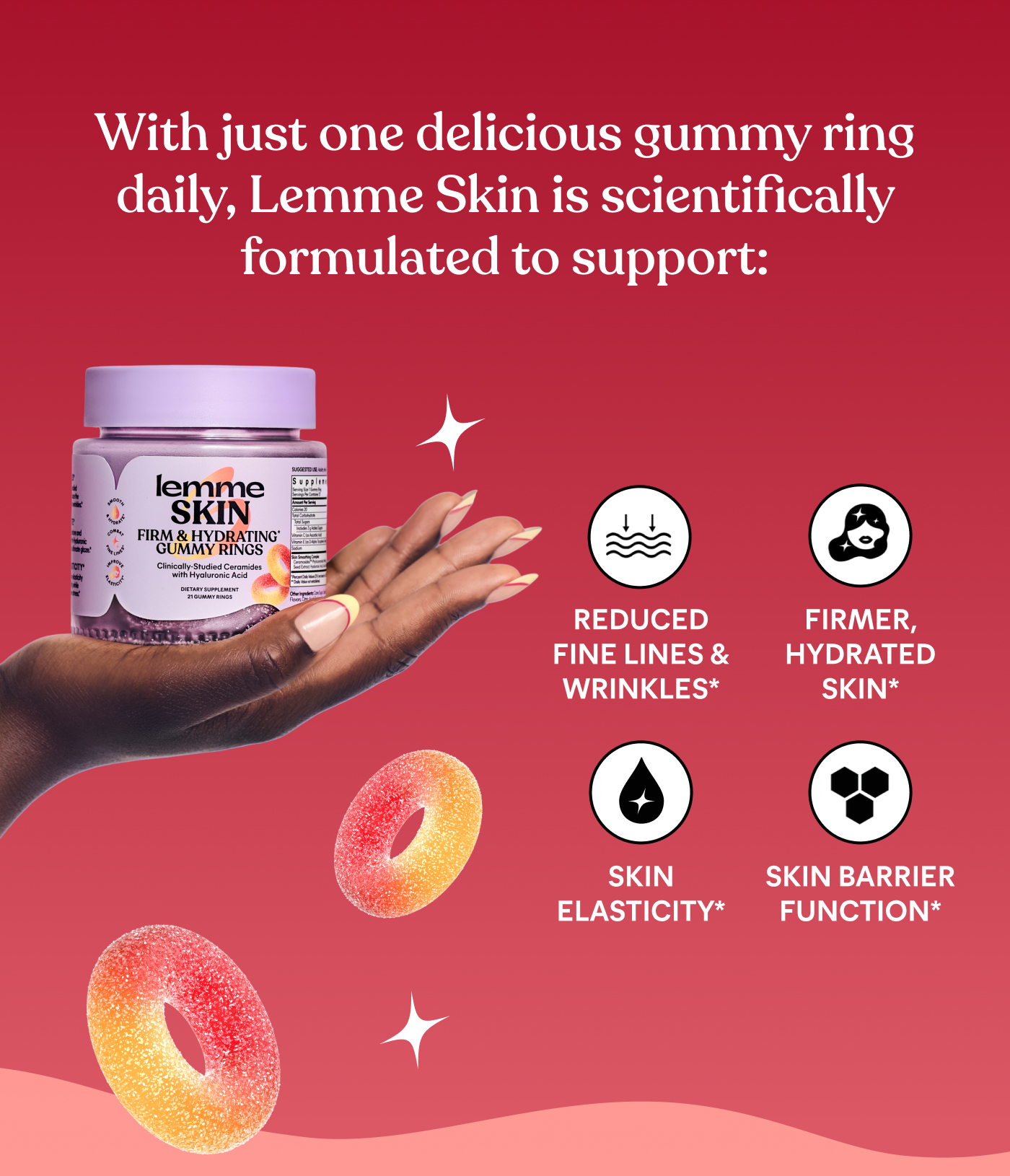With just one delicious gummy ring daily, Lemme Skin is scientifically formulated to support: ⚈ REDUCED FINE LINES & WRINKLES* ⚈ FIRMER, HYDRATED SKIN* ⚈ SKIN ELASTICITY* ⚈ SKIN BARRIER FUNCTION*
