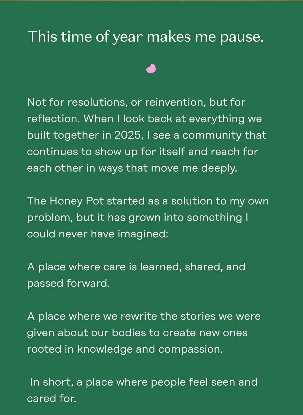 This time of year makes me pause. Not for resolutions, or reinvention, but for reflection. When I look back at everything we built together in 2025, I see a community that continues to show up for itself and reach for each other in ways that move me deeply.  The Honey Pot started as a solution to my own problem, but it has grown into something I could never have imagined:  A place where care is learned, shared, and passed forward. A place where we rewrite the stories we were given about our bodies to create new ones rooted in knowledge and compassion.   In short, a place where people feel seen and cared for.