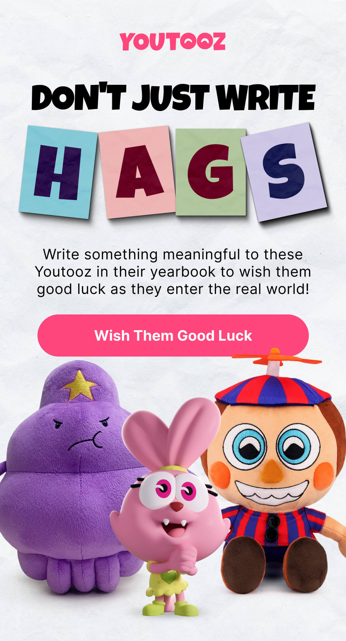 Don't Just WRITE H A G S Write something meaningful to these Youtooz in their yearbook to wish them good luck as they enter the real world! Wish Them Good Luck