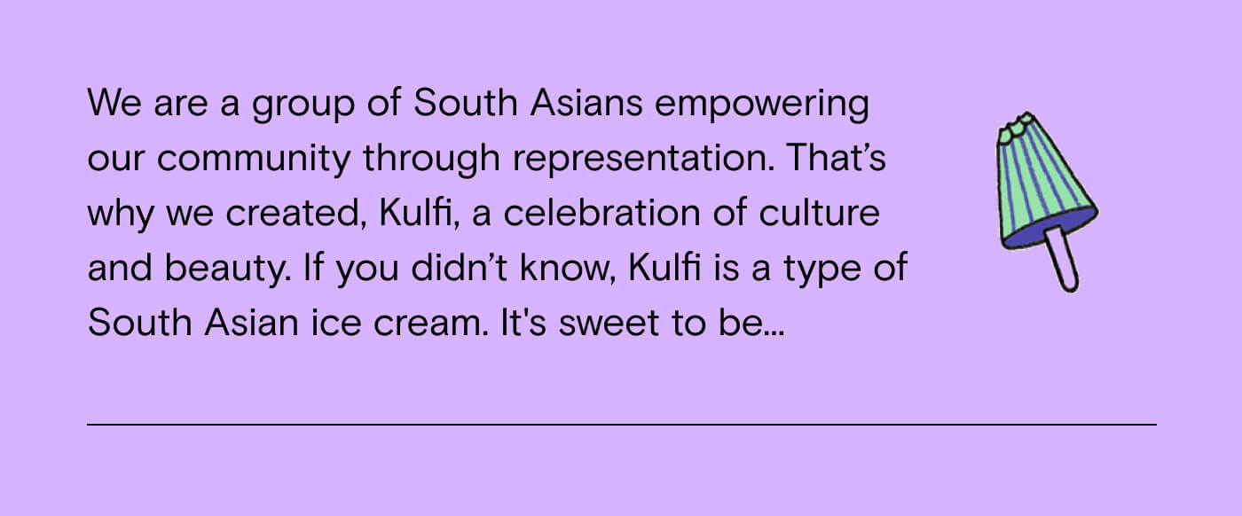 we are a group of South Asians empowering our community through representation. That's why we created, Kulfi, a celebration of culture and beauty. If you didn't know, Kulfi is a type of South Asian ice cream. It's sweet to be...
