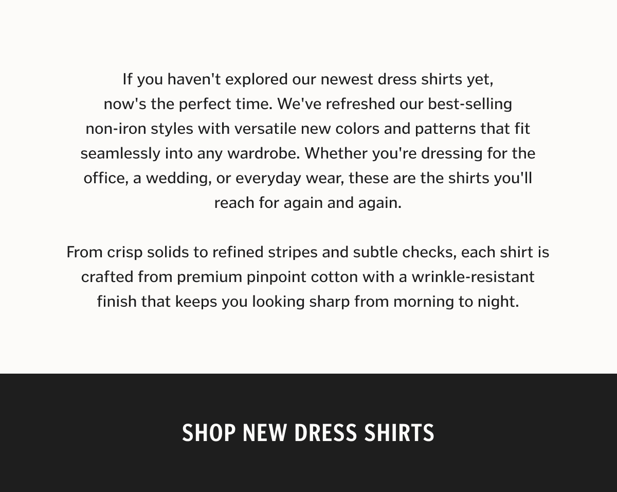 If you haven't explored our newest dress shirts yet, now's the perfect time. We've refreshed our best-selling non-iron styles with versatile new colors and patterns that fit seamlessly into any wardrobe. Whether you're dressing for the office, a wedding, or everyday wear, these are the shirts you'll reach for again and again. From crisp solids to refined stripes and subtle checks, each shirt is crafted from premium pinpoint cotton with a wrinkle-resistant finish that keeps you looking sharp from morning to night.