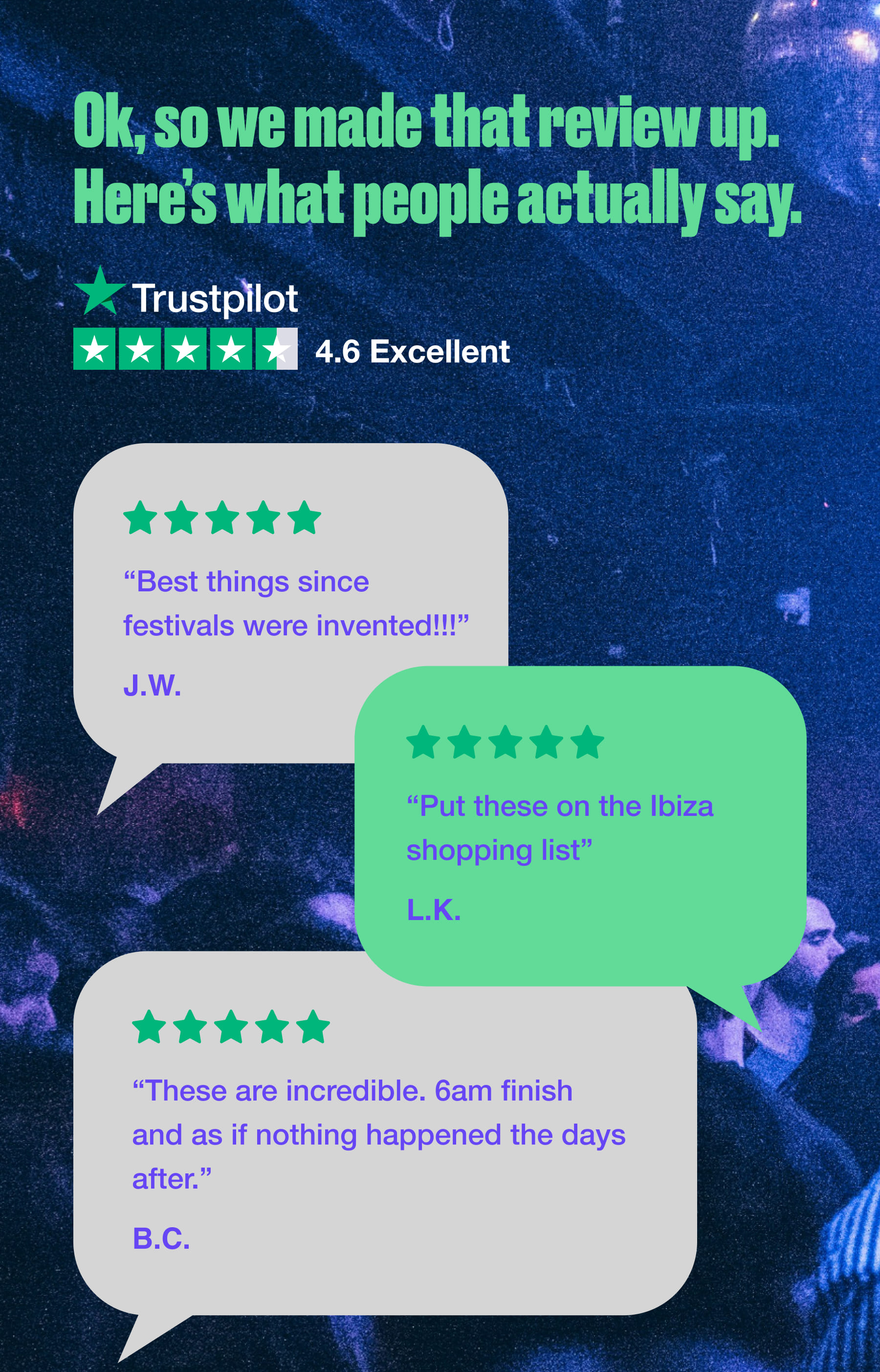 Ok, so we made that review up. Here's what people actually say. Trustpilot 4.6 Excellent "Best things since festivals were invented!!!" J.W. "Put these on the Ibiza shopping list" L.K. "These are incredible. 6am finish and as if nothing happened the days after." B.C.