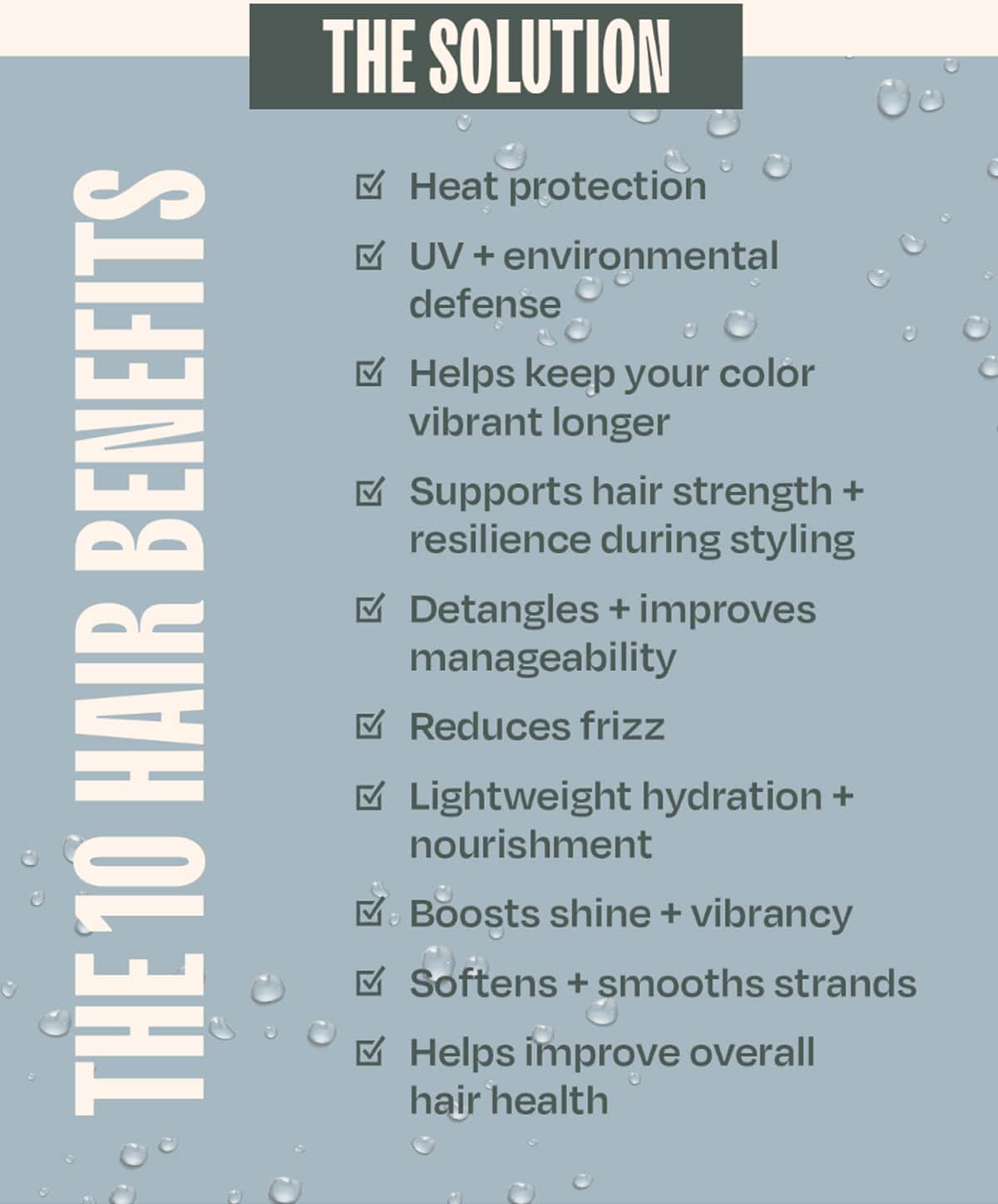 THE SOLUTION — 10 BENEFITS IN 1 LIGHTWEIGHT LEAVE-IN •	Heat protection •	UV + environmental defense •	Helps keep your color vibrant longer •	Supports hair strength + resilience during styling •	Detangles + improves manageability •	Reduces frizz •	Lightweight hydration + nourishment •	Boosts shine + vibrancy •	Softens + smooths strands •	Helps improve overall hair health