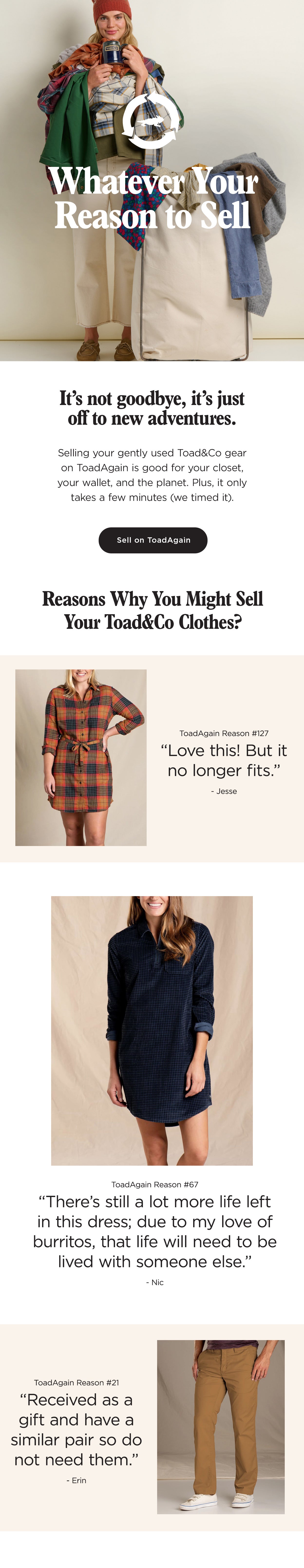 Whatever Your Reason
 to Sell: It's not goodbye, it's just off to new adventures. Selling your gently used Toad gear on ToadAgain is good for your closet, your wallet, and the planet. Plus, it only takes a few minutes (we timed it). "There's still a lot more life left in this dress; due to my love of burritos, that life will need to be lived with someone else." "Love this! But it no longer fits."