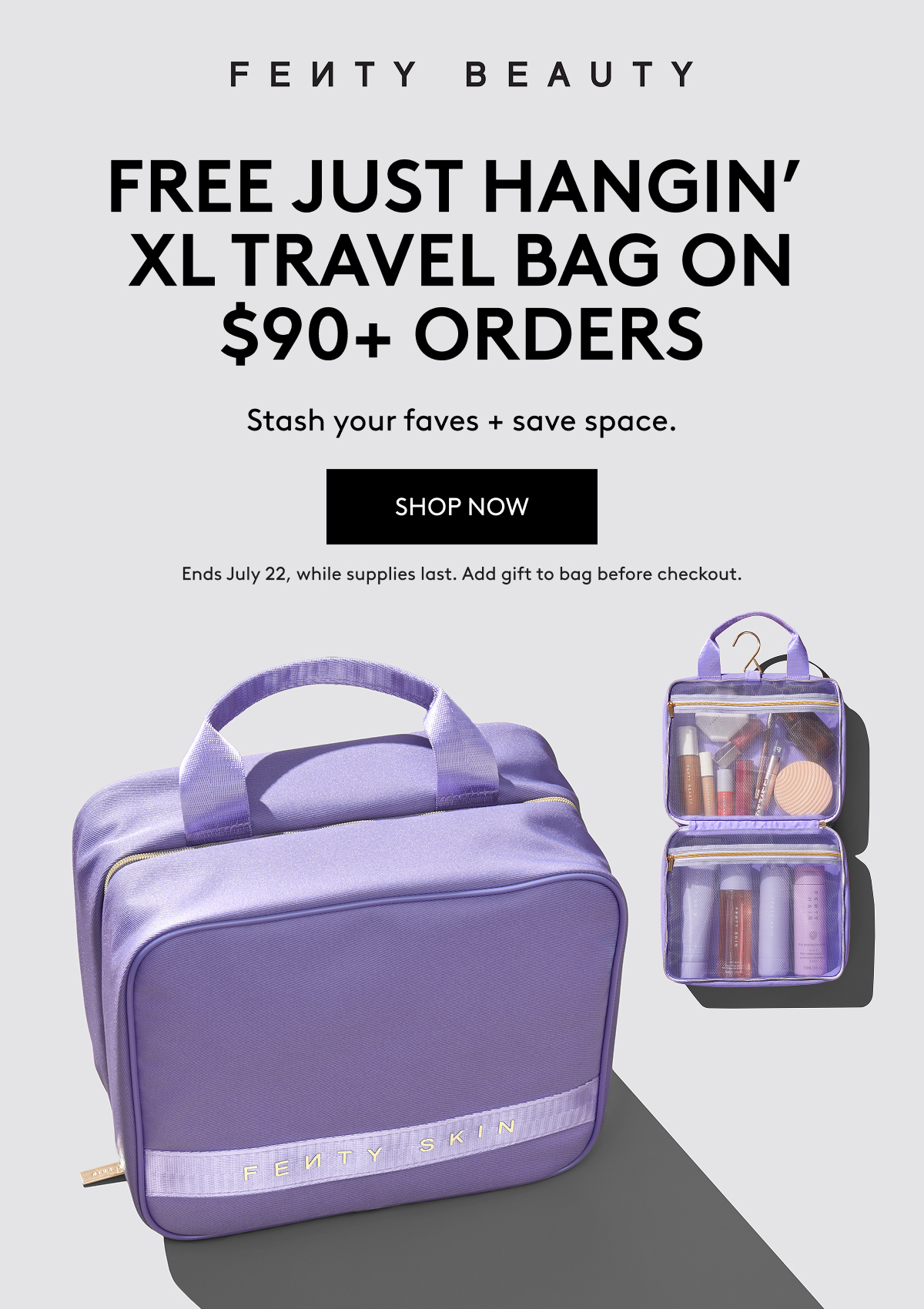 FENTY BEAUTY FREE JUST HANGIN' XL TRAVEL BAG ON $90+ ORDERS Stash your faves + save space. SHOP NOW Ends July 22, while supplies last. Add gift to bag before checkout.
