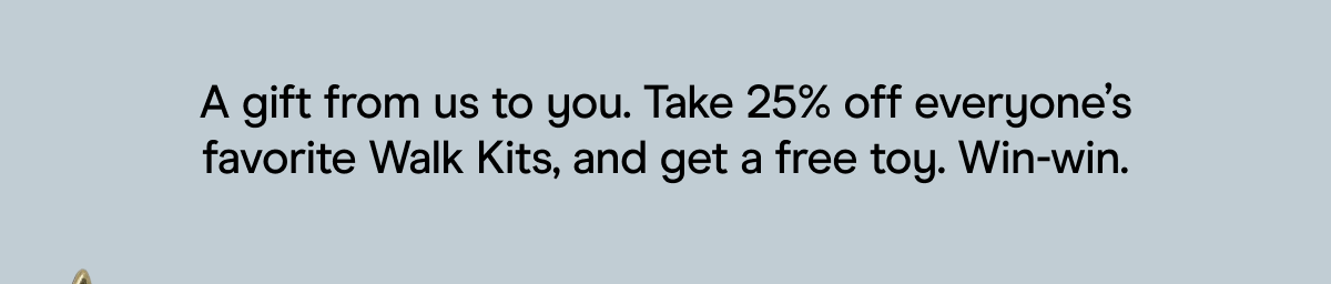 A gift from us to you. Take 25% off everyone’s favorite Walk Kits, and get a free toy. Win-win.