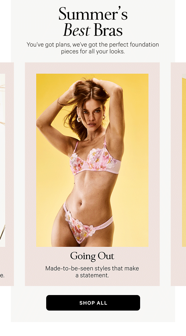 Summer’s Best Bras You’ve got plans, we’ve got the perfect foundation pieces for all your looks. Shop All > Dressing Up Strapless and solution Bras made for every neckline that actually stay in place. Everyday Ease Light and comfortable with a barely there feel. Going Out Made-to-be-seen styles that make a statement. Workouts & Weekends Breathable, comfy styles for lounging and lunging alike.