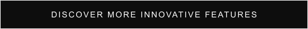 DISCOVER MORE INNOVATIVE FEATURES