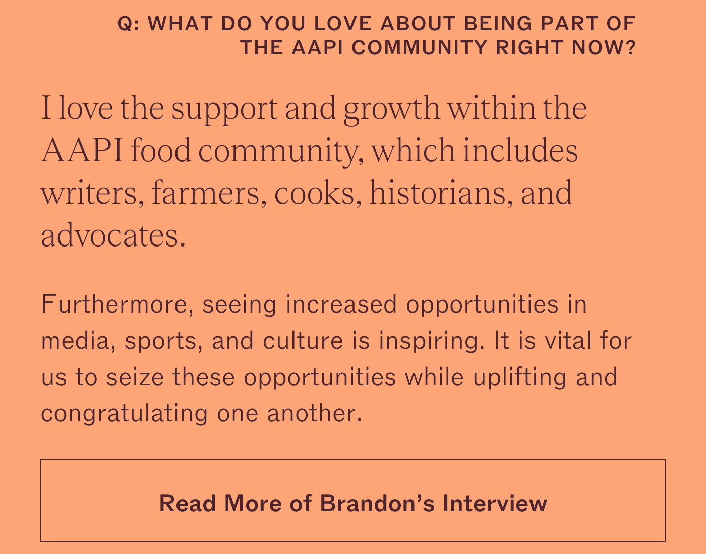 What do you love about being part of the AAPI community right now? I love the support and growth within the AAPI food community, which includes writers, farmers, cooks, historians, and advocates. Furthermore, seeing increased opportunities in media, sports, and culture is inspiring. It is vital for us to seize these opportunities while uplifting and congratulating one another.