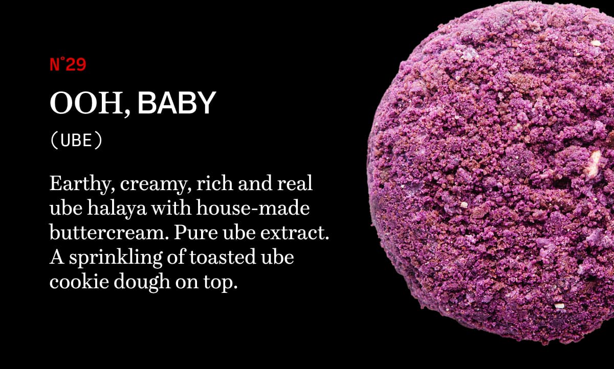 N˚29 Ooh, Baby (ube) | Earthy, creamy, rich and real ube halaya with house-made buttercream. Pure ube extract. A sprinkling of toasted ube cookie dough on top.