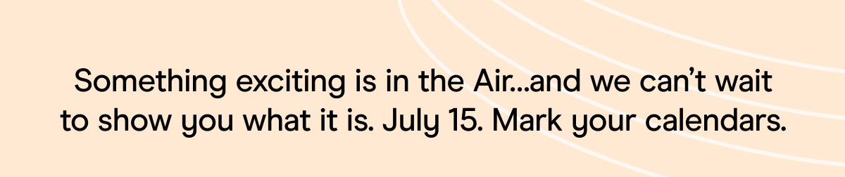  something exciting is in the Air... and we can't wait to show you what it is. July 15. Mark your calendars for July 15. Mark your calendars.