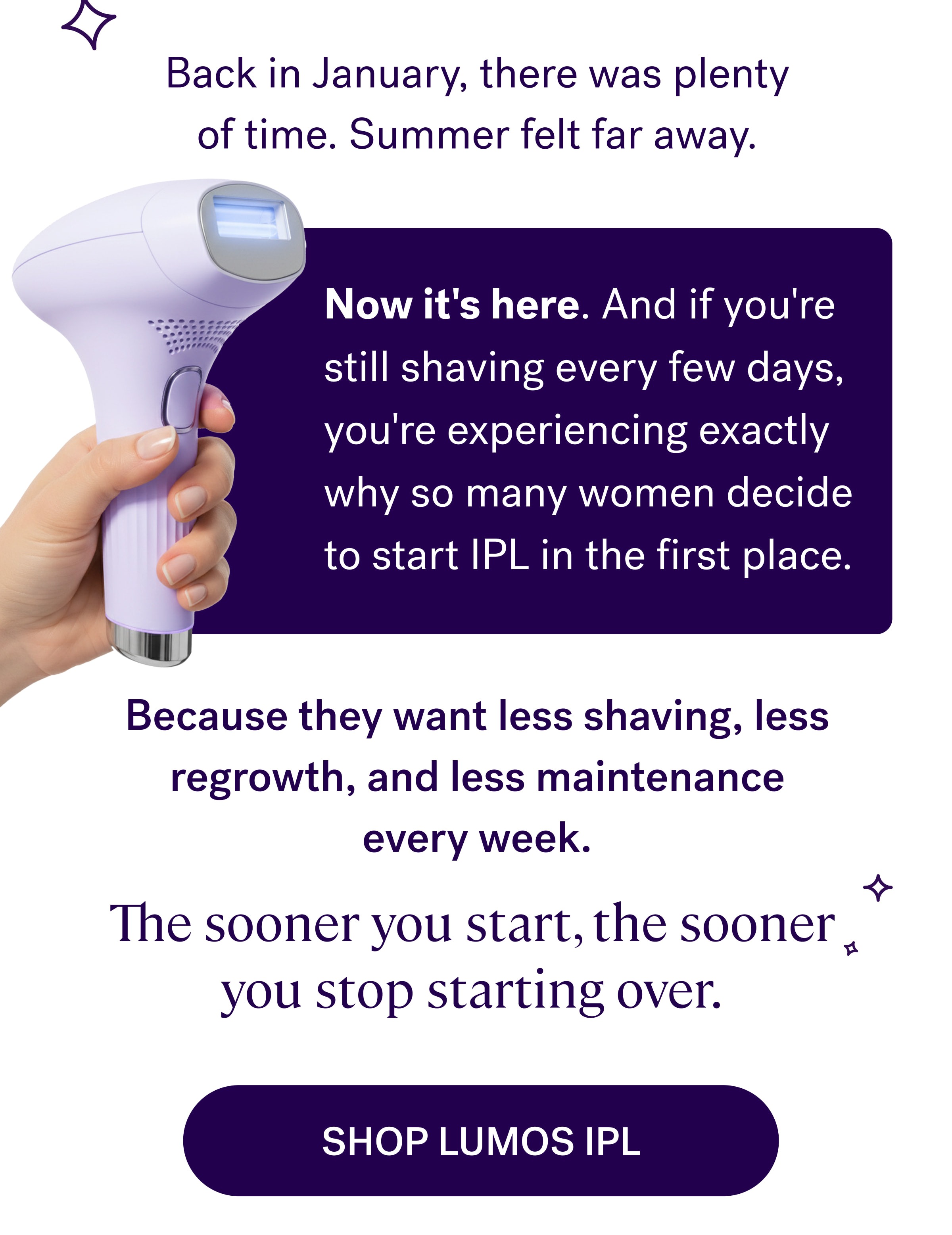 Back in January, there was plenty of time. Summer felt far away. Now it's here.&nbsp;And if you're still shaving every few days, you're experiencing exactly why so many women decide to start IPL in the first place. Because they want less shaving, less regrowth, and less maintenance every week. The sooner you start, the sooner you stop starting over. shop lumos ipl