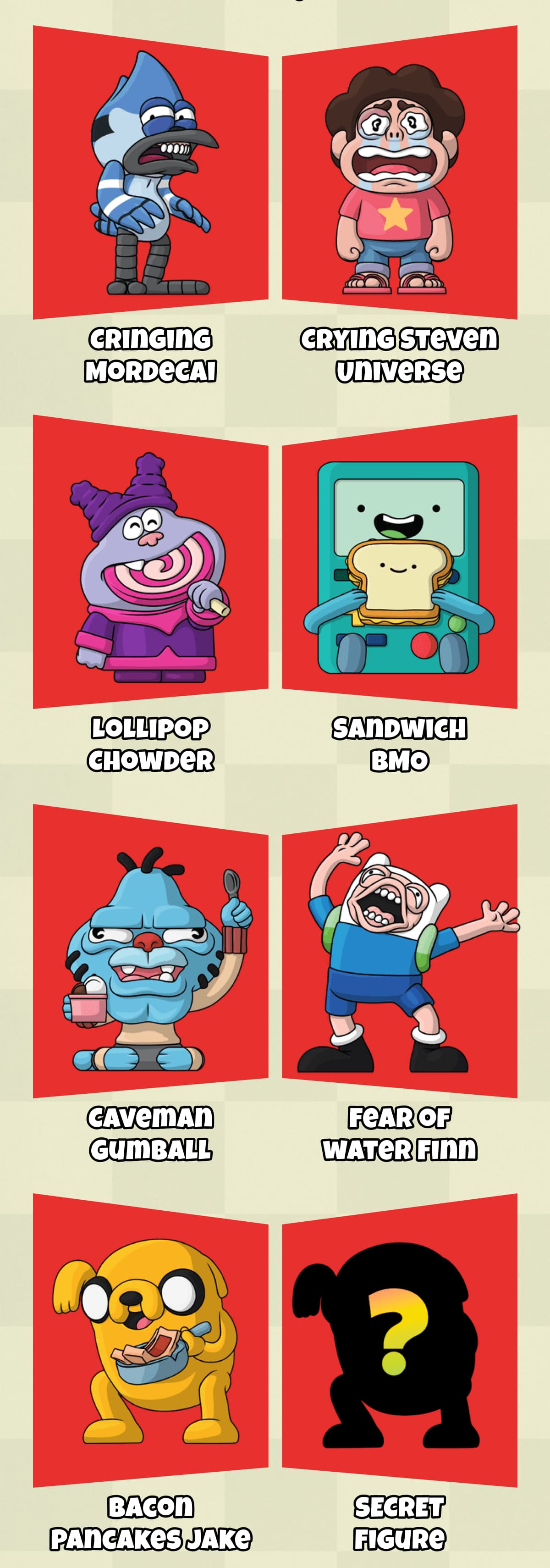 • Cringing Mordecai • Crying Steven Universe • Lollipop Chowder • Sandwich BMO • Caveman Gumball • Fear of Water Finn • Bacon Pancakes Jake • Secret Figure