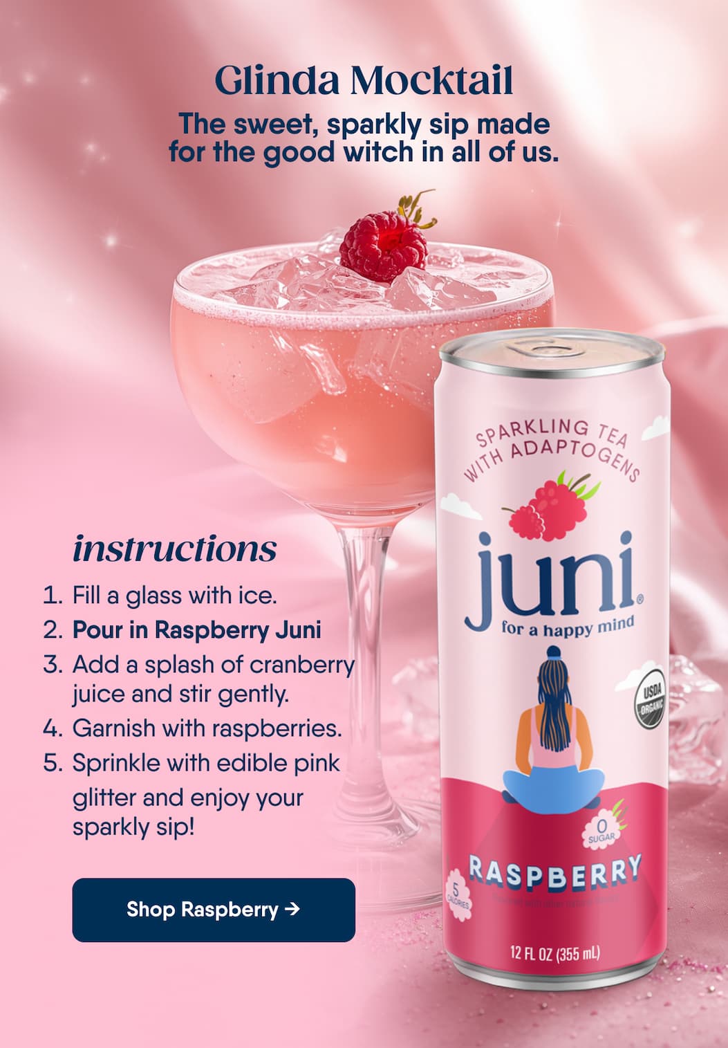 Glinda Mocktail. The sweet, sparkly sip made for the good witch in all of us. Instructions. Fill a glass with ice. Pour in Raspberry Juni. Add a splash of cranberry juice and stir gently. Garnish with raspberries. Sprinkle with edible pink glitter and enjoy your sparkly sip! Shop Raspberry →