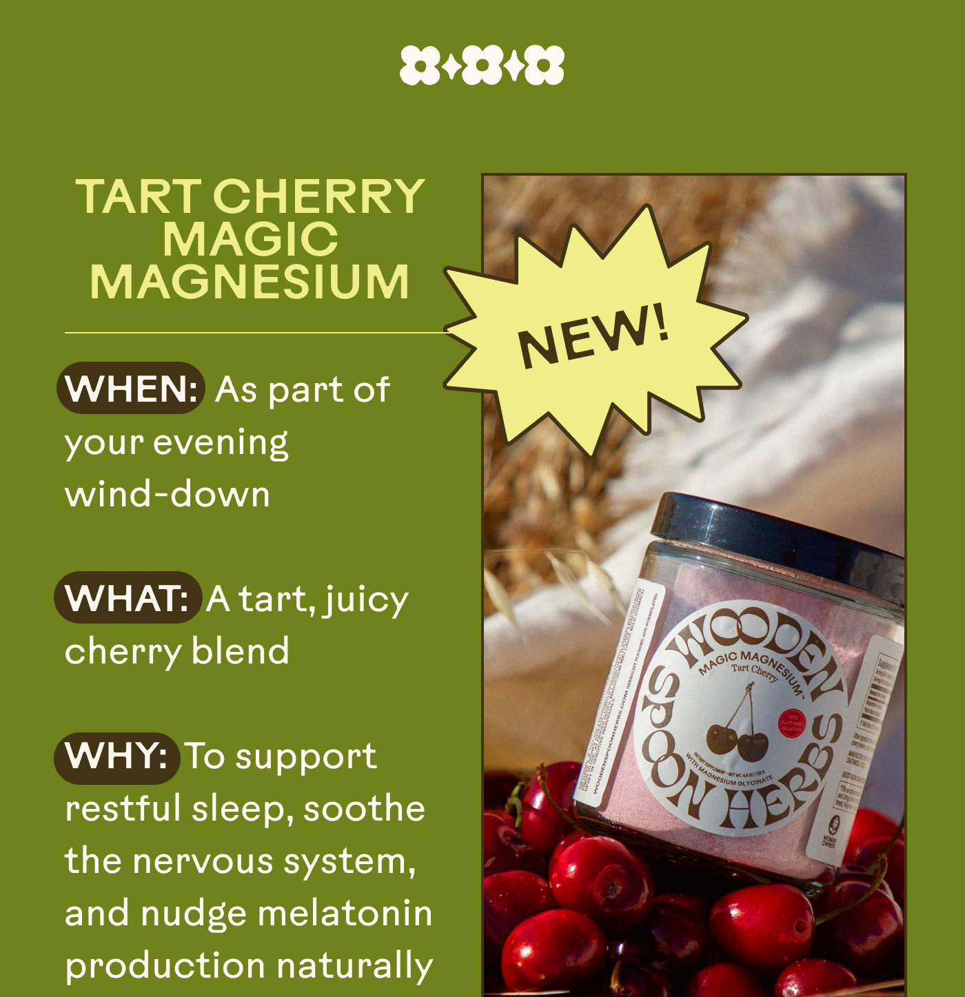  Tart Cherry Magic Magnesium  When: As part of your evening wind-down What: A tart, juicy cherry blend  Why: To support restful sleep, soothe the nervous system, and nudge melatonin production naturally