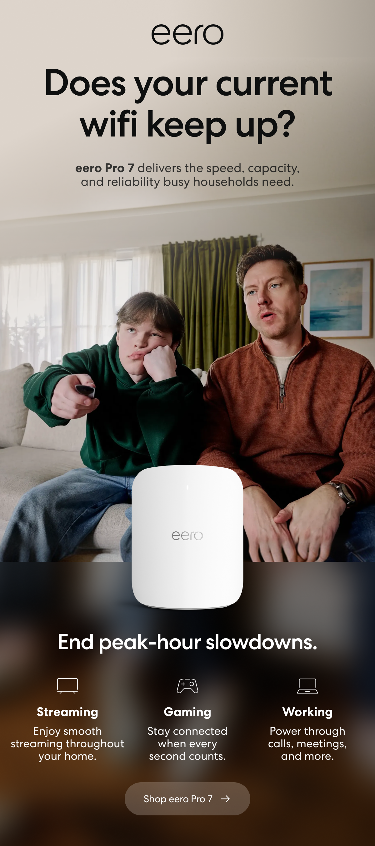eero. Does your current wifi keep up? eero Pro 7 delivers the speed, capacity, and reliability busy households need. End peak-hour slowdowns. Streaming: Enjoy smooth streaming throughout your home. Gaming: Stay connected when every second counts. Working: Power through calls, meetings, and more. Shop eero Pro 7