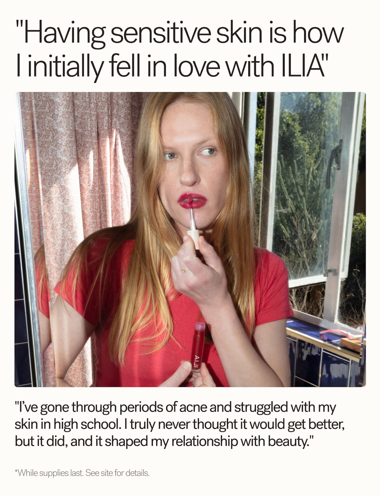 "Having sensitive skin is how initially fell in love with ILIA"  "I've gone through periods of acne and struggled with my skin in high school. | truly never thought it would get better, but it did, and it shaped my relationship with beauty."  *While supplies last. See site for details.