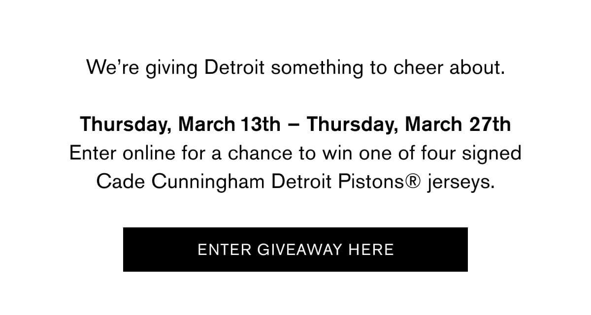 We’re giving Detroit something to cheer about.  Thursday, March 13th – Thursday, March 27th Visit the Canfield, Woodward, or Somerset Collection stores or enter online for a chance to win one of four signed Cade Cunningham Detroit Pistons® jerseys.