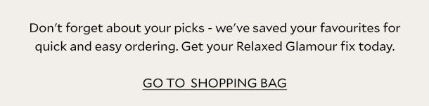 Don't forget about your picks - we've saved your favourites for quick and easy ordering. Get your Relaxed Glamour fix today. GO TO SHOPPING BAG.