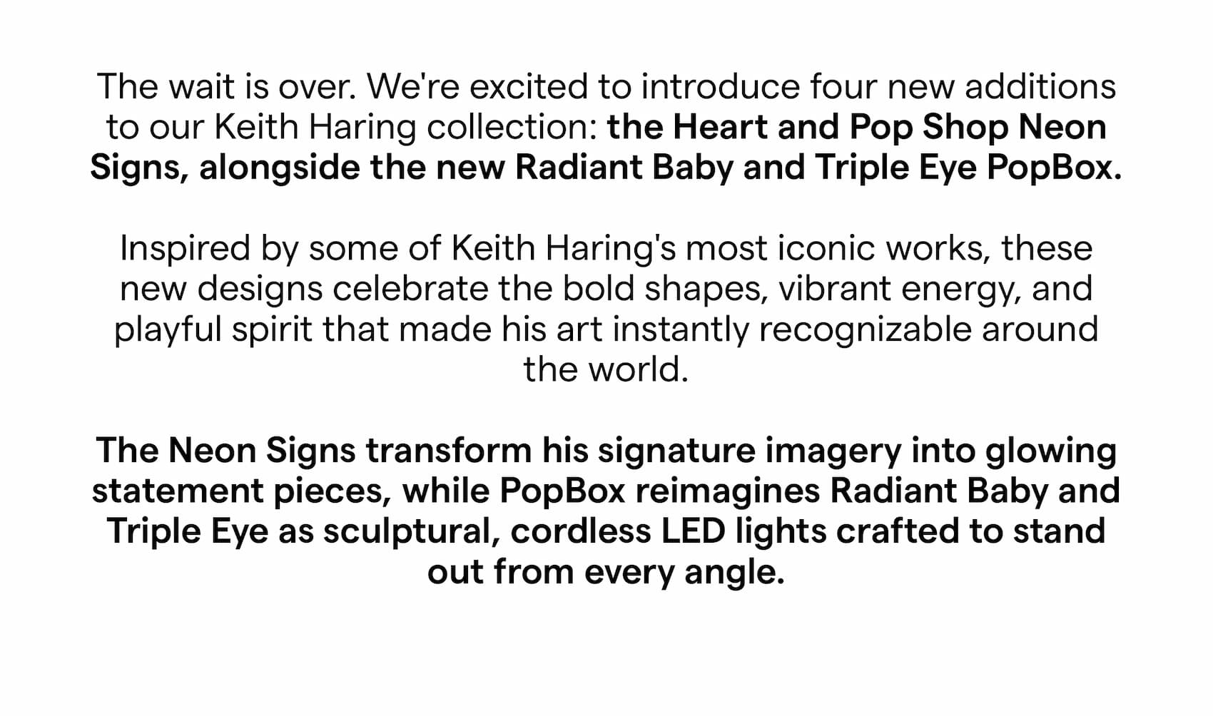 The wait is over. We're excited to introduce four new additions to our Keith Haring collection: the Heart and Pop Shop Neon Signs, alongside the new Radiant Baby and Triple Eye PopBox. Inspired by some of Keith Haring's most iconic works, these new designs celebrate the bold shapes, vibrant energy, and playful spirit that made his art instantly recognizable around the world. The Neon Signs transform his signature imagery into glowing statement pieces, while PopBox reimagines Radiant Baby and Triple Eye as sculptural, cordless LED lights crafted to stand out from every angle.