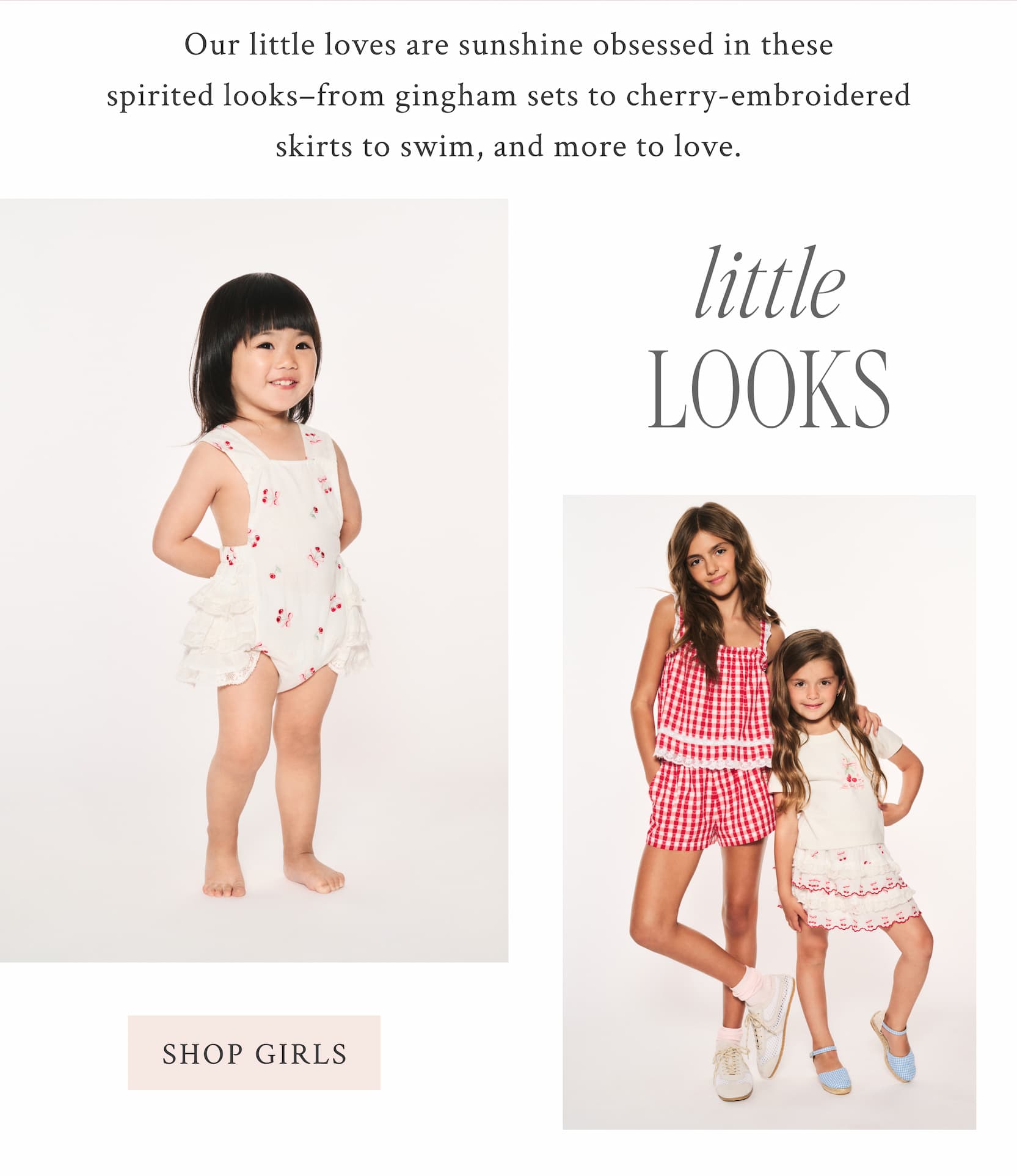 Our little loves are sunshine obsessed in these spirited looks–from gingham sets to cherry-embroidered skirts to swim, and more to love.  LITTLE LOOKS <SHOP GIRLS>