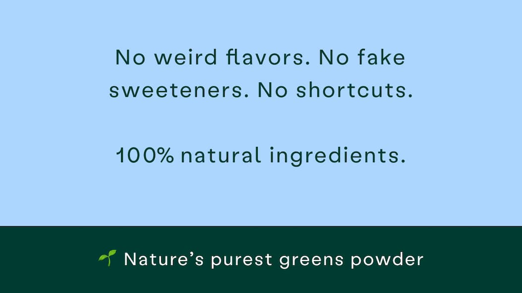 No weird flavors, no fake sweeteners, no shortcuts. 100% natural ingredients, nature's purest greens powder