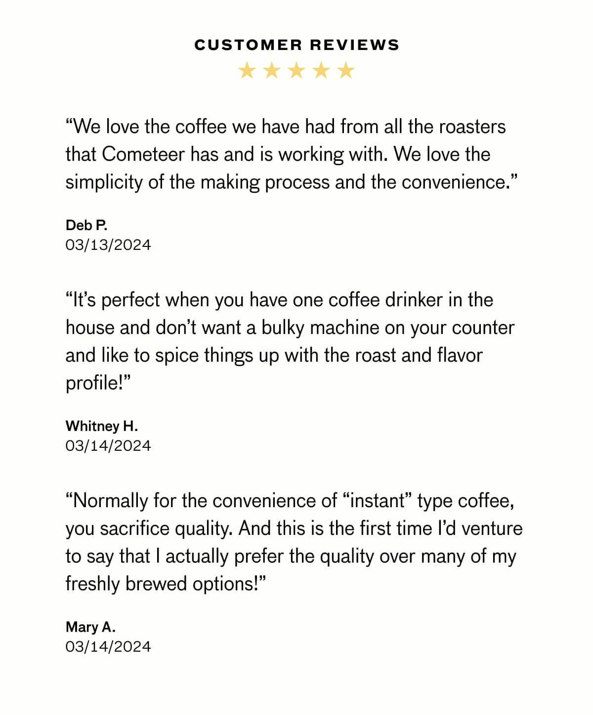 CUSTOMER REVIEWS “We love the coffee we have had from all the roasters that Cometeer has and is working with. We love the simplicity of the making process and the convenience.”  Deb P. 03/13/2024 “It’s perfect when you have one coffee drinker in the house and don’t want a bulky machine on your counter and like to spice things up with the roast and flavor profile!”  Whitney H. 03/14/2024 “Normally for the convenience of “instant” type coffee, you sacrifice quality. And this is the first time I’d venture to say that I actually prefer the quality over many of my freshly brewed options!”  Mary A. 03/14/2024