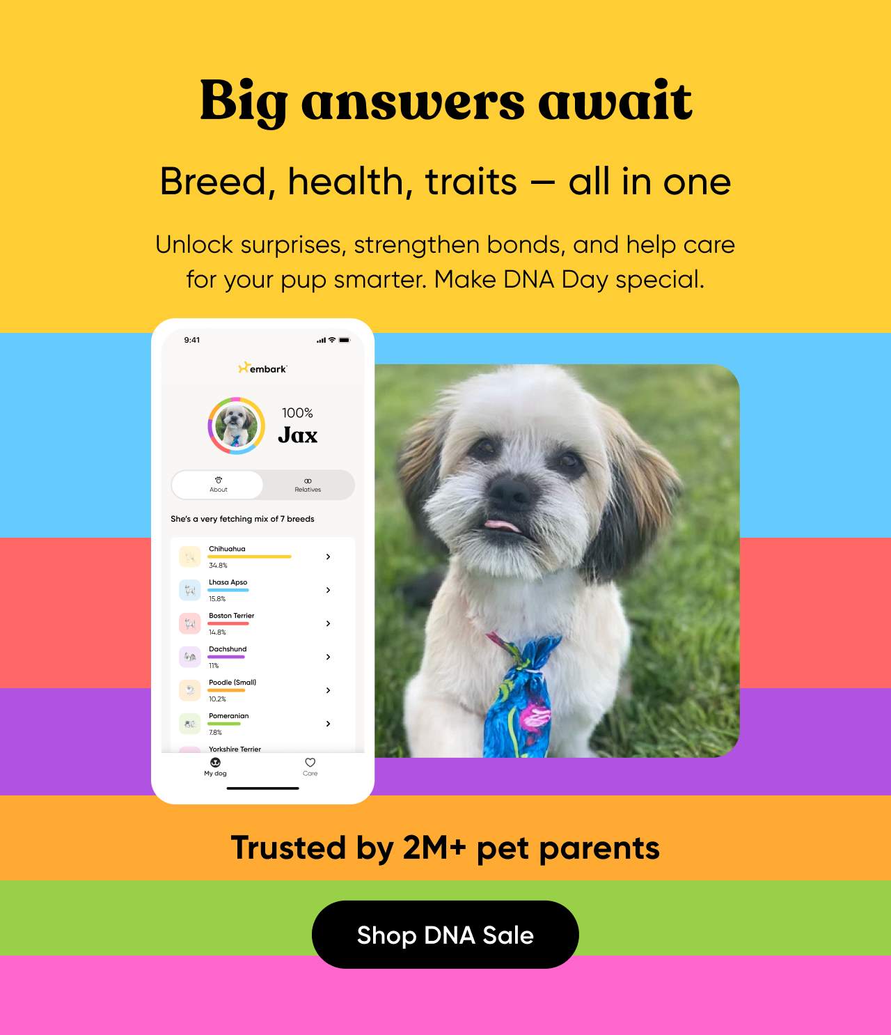 Big answers await. Breed, health, traits—all in one. Unlock surprises, strengthen bonds, and help care for your pup smarter. Make DNA Day special. Trusted by 2M+ pet parents. Shop DNA Sale.
