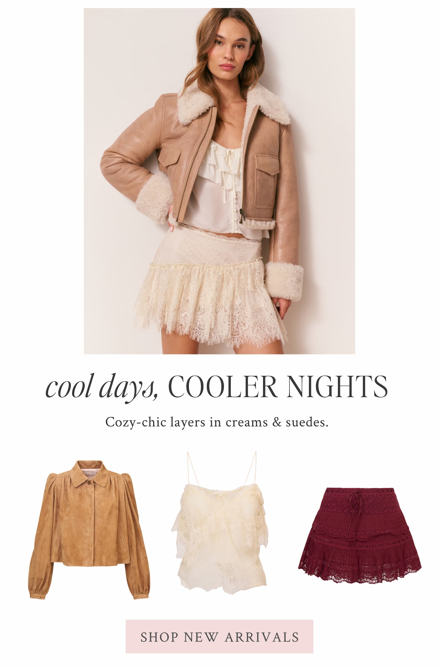 COOL DAYS, COOLER NIGHTS Cozy-chic layers in creams & suedes. <SHOP NEW ARRIVALS>