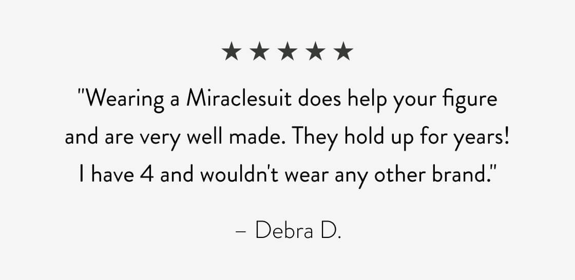 "Wearing a Miraclesuit does help your figure and are very well made. They hold up for years! I have 4 and wouldn't wear any other brand." - Debra D.