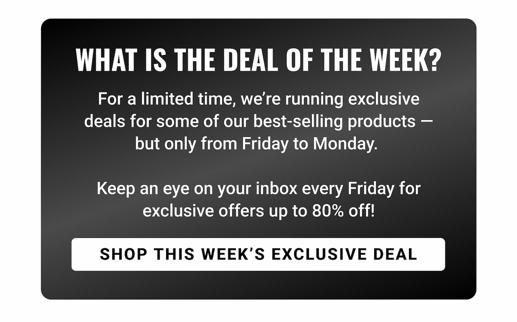WHAT IS DEAL OF THE WEEK | For a limited time, we’re running exclusive deals for some of our best-selling products — but only from Friday to Monday.   Keep an eye on your inbox every Friday for exclusive offers up to 80% off! SHOP THIS WEEK'S EXCLUSIVE DEAL