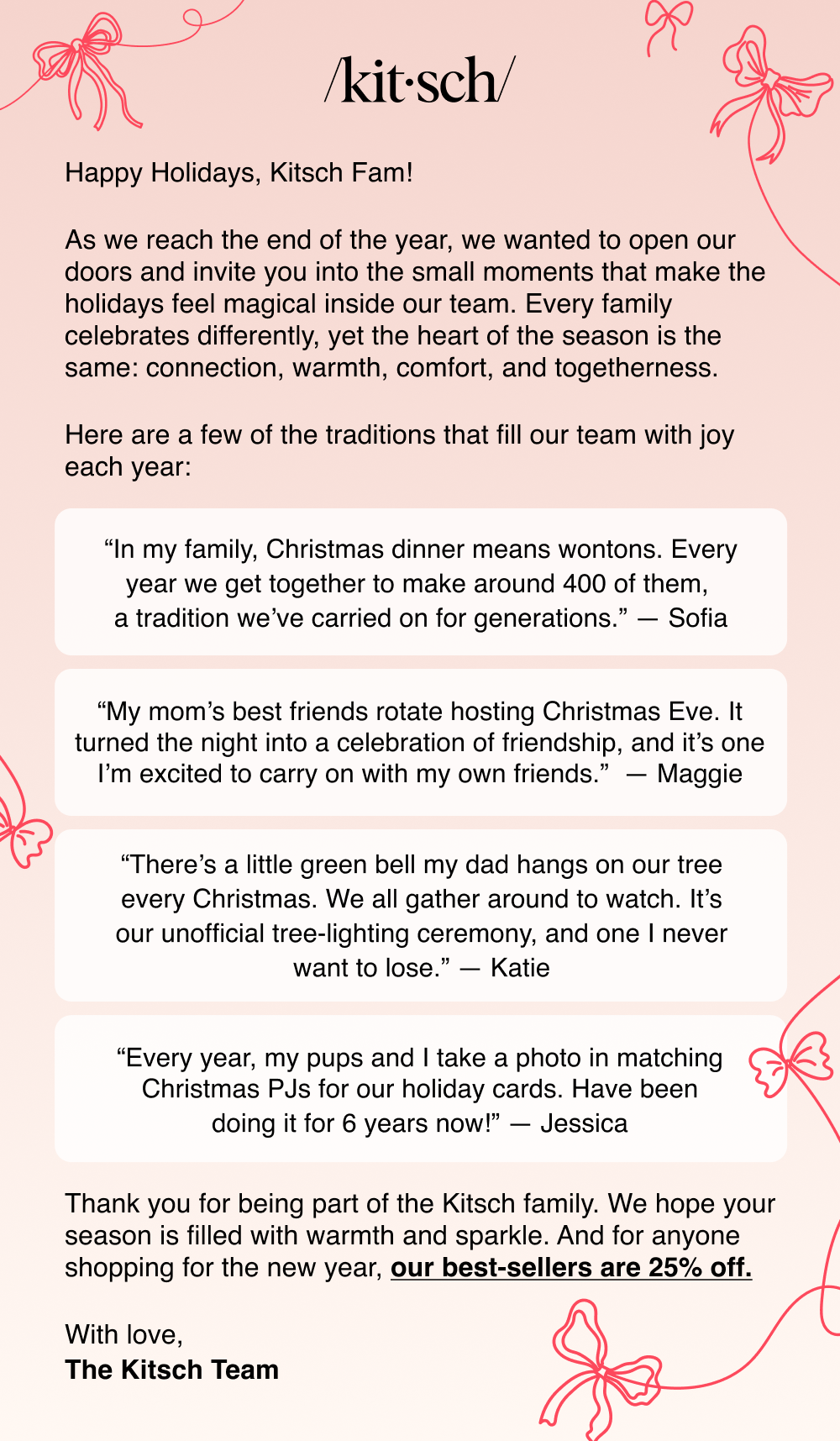 Happy Holidays, Kitsch Fam!  As we reach the end of the year, we wanted to open our doors a bit and invite you into the small moments that make the holidays feel magical inside our team. Every family celebrates differently, yet the heart of the season is the same: connection, warmth, comfort, and togetherness.  Here are a few of the traditions that fill our team with joy each year:                     Thank you for being part of the Kitsch family. We hope your season is filled with warmth and sparkle. And for anyone still shopping, our best-sellers are 25% off.  With love, The Kitsch Team