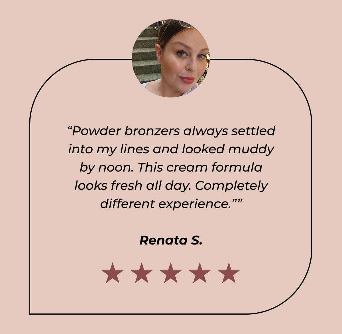 “Powder bronzers always settled into my lines and looked muddy by noon. This cream formula looks fresh all day. Completely different experience.” -  Renata S. 