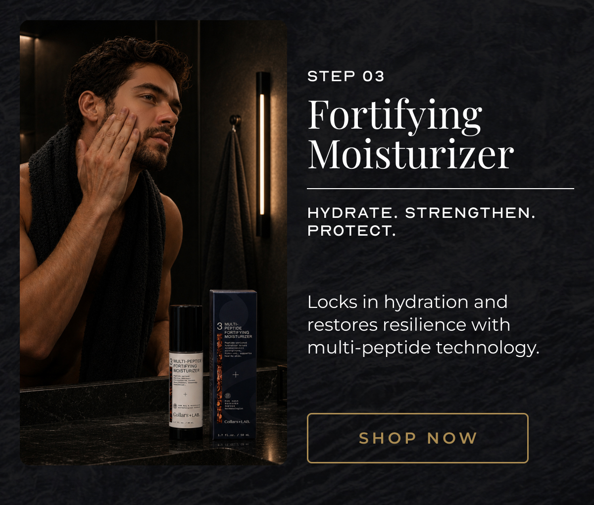 03 step 03 Fortifying Moisturizer Hydrate. Strengthen. Protect. Locks in hydration and restores resilience with multi-peptide technology. shop now