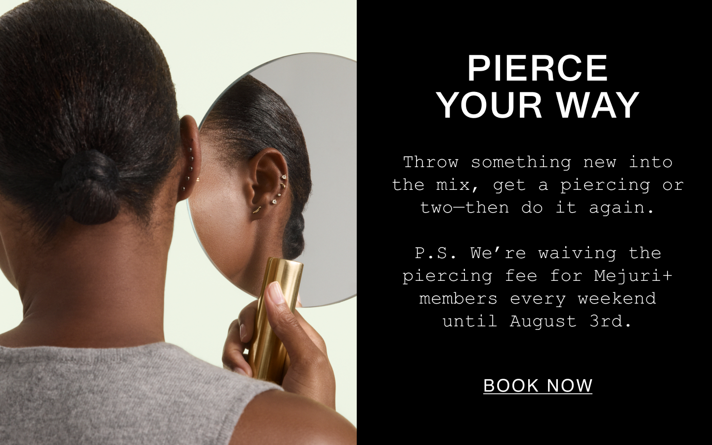 Pierce Your Way. Throw something new into the mix, get a piercing or two—then do it again. P.S. We're waiving the piercing fee for Mejuri+ members every weekend until August 3rd. Book Now.