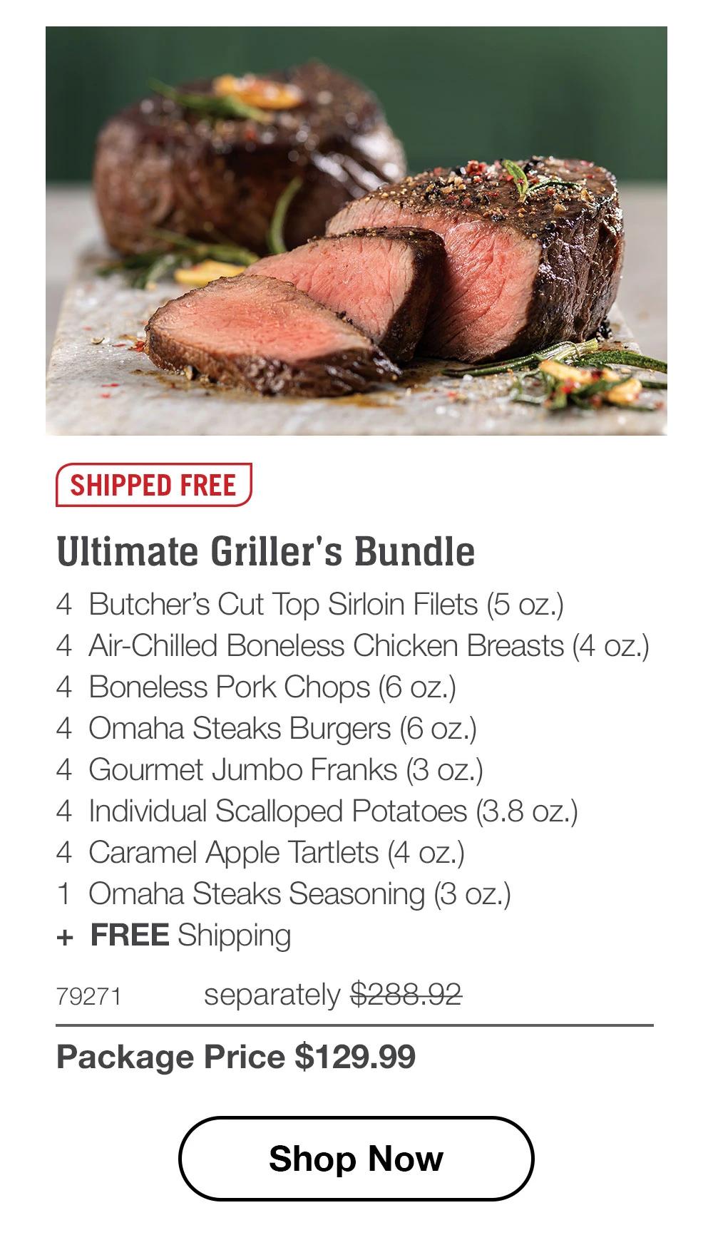 SHIPPED FREE

Ultimate Griller's Bundle
4 Butcher's Cut Top Sirloin Filets (5 oz.)
4 Air-Chilled Boneless Chicken Breasts (4 oz.)
4 Boneless Pork Chops (6 oz.)
4 Omaha Steaks Burgers (6 oz.)
4 Gourmet Jumbo Franks (3 oz.)
4 Individual Scalloped Potatoes (3.8 oz.)
4 Caramel Apple Tartlets (4 oz.)
1 Omaha Steaks Seasoning (3 oz.)
+ FREE Shipping

79271 separately $288.92
Package Price $129.99

Shop Now
