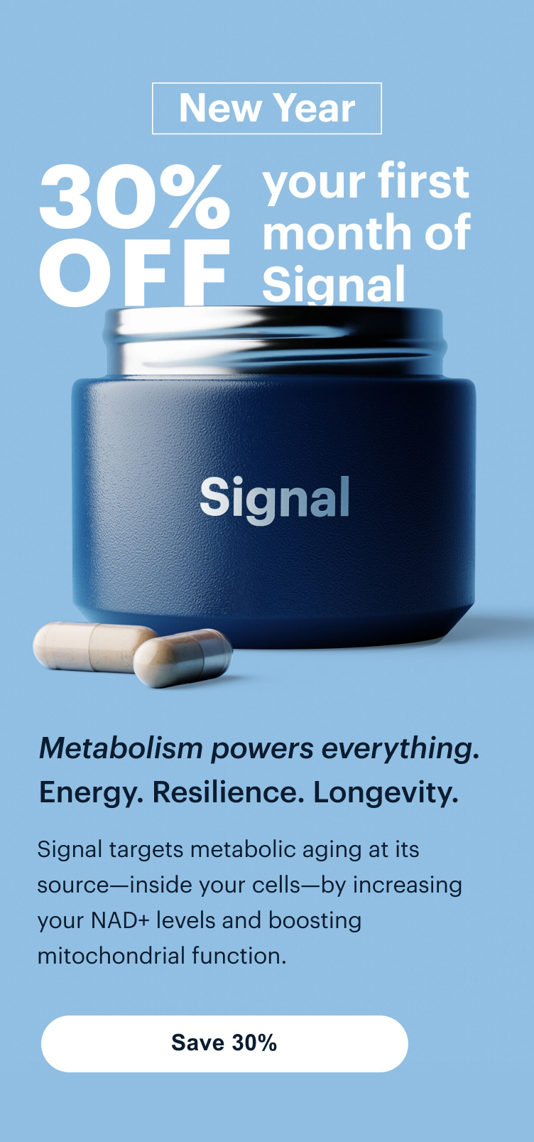New Year | 30% OFF your first month of Signal | Metabolism powers everything. Energy. Resilience. Longevity. | Signal targets metabolic aging at its source—inside your cells—by increasing your NAD+ levels and boosting mitochondrial function. | Save 30%