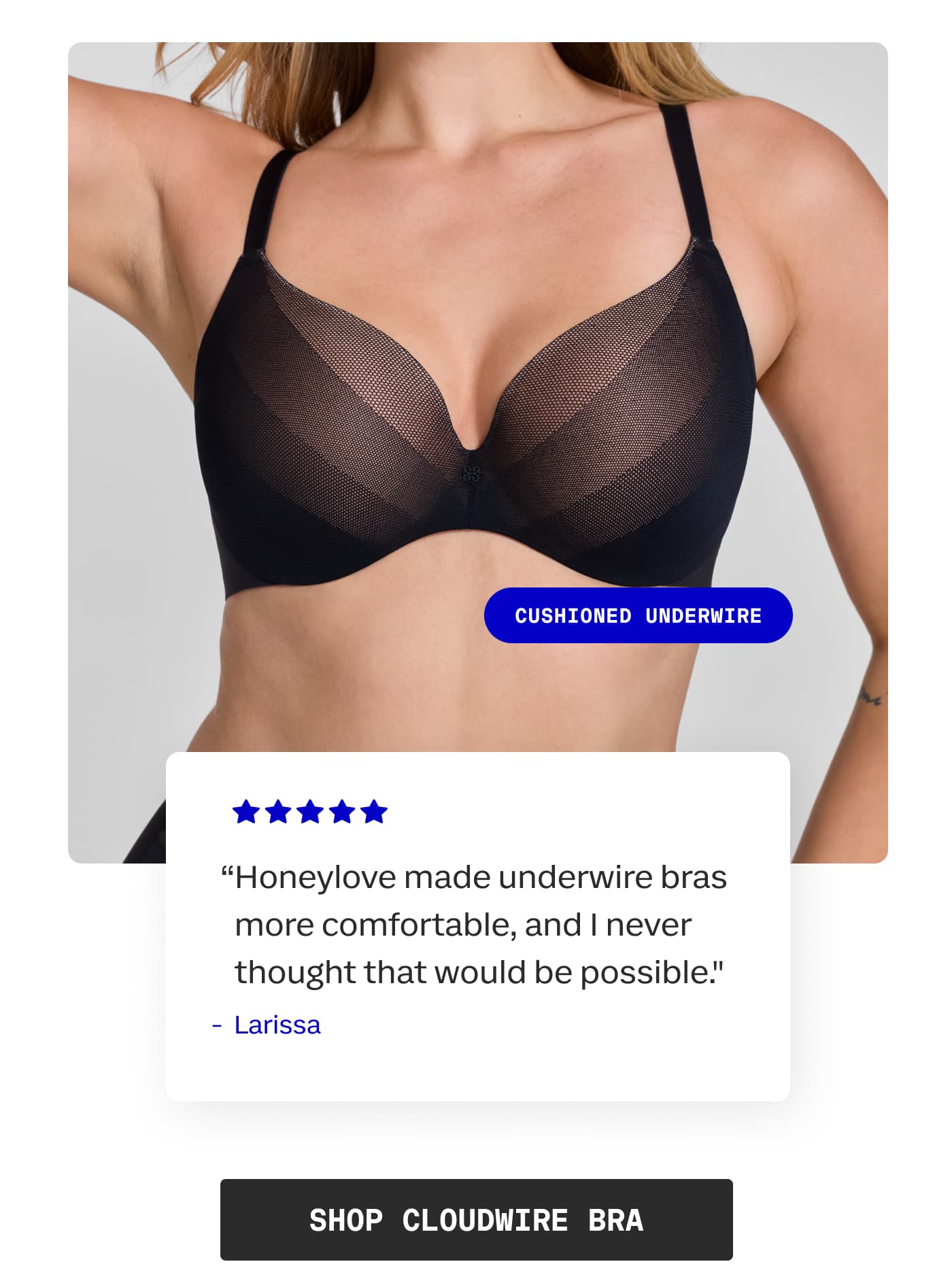CUSHIONED UNDERWIRE | “Honeylove made underwire bras more comfortable, and I never thought that would be possible.” | - Larissa | SHOP CLOUDWIRE BRA