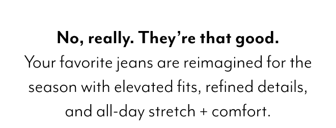 NO, REALLY. THEY'RE THAT GOOD. YOUR FAVORITE JEANS ARE REIMAGINED FOR THE SEASON WITH ELEVATED FITS, REFINED DETAILS AND ALL-DAY STRETCH + COMFORT. 