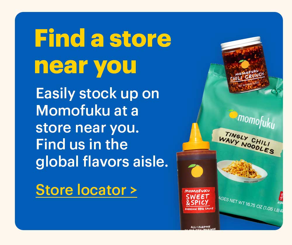 Find a Store Near You  Easily stock up on Momofuku at a store near you. Find us in the global flavors aisle. Store Locator > 