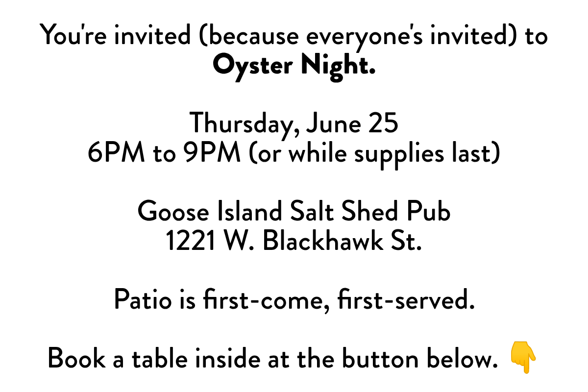 You're invited (because everyone's invited) to Oyster Night. Thursday, June 256PM to 9PM (or while supplies last) Goose Island Salt Shed Pub1221 W. Blackhawk St. Patio is first-come, first-served. Book a table inside at the button below. 👇