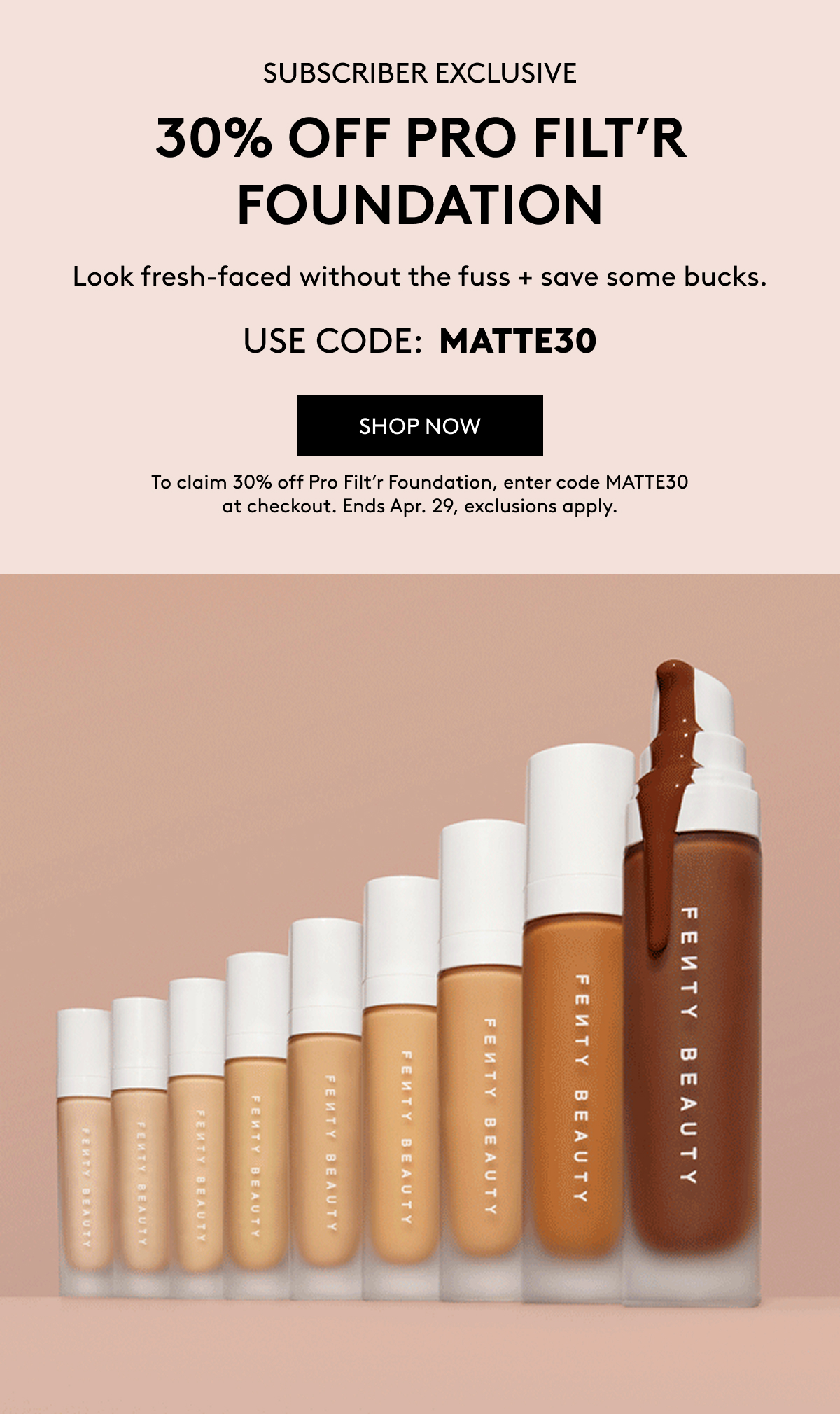 SUBSCRIBER EXCLUSIVE 30% OFF PRO FILT'R FOUNDATION Look fresh-faced without the fuss + save some bucks. USE CODE: MATTE30 SHOP NOW To claim 30% off Pro Filt'r Foundation, enter code MATTE30 at checkout. Ends Apr. 29, exclusions apply.