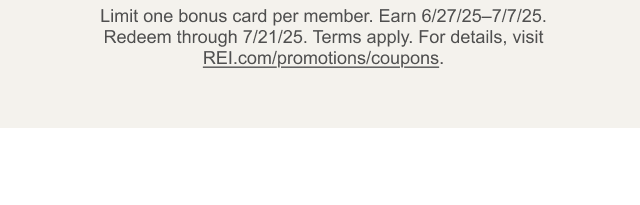 Limit one bonus card per member. Earn 6/27/25-7/7/25. Redeem through 7/21/25. Terms apply. For details, visit REI.com/promotions/coupons.
