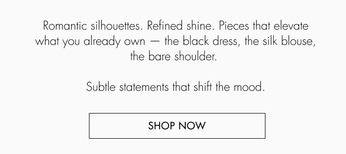 Romantic silhouettes. Refined shine. Pieces that elevate what you already own –&nbsp;the black dress, the silk blouse, bare shoulder